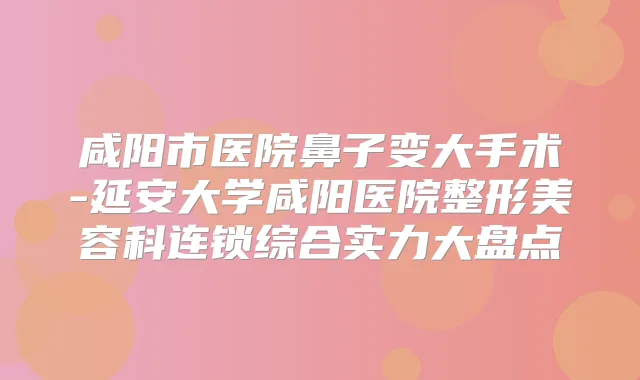 咸阳市医院鼻子变大手术-延安大学咸阳医院整形美容科连锁综合实力大盘点