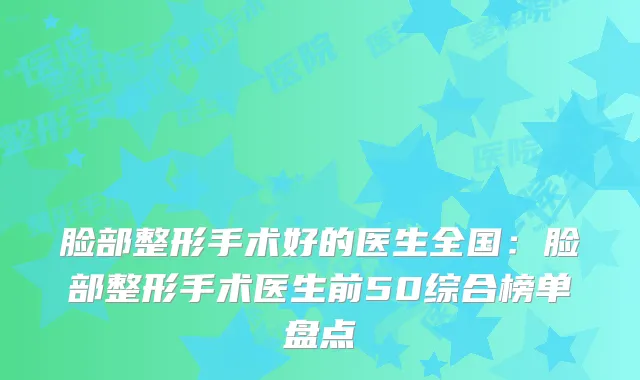 脸部整形手术好的医生全国：脸部整形手术医生前50综合榜单盘点