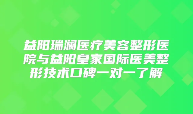 益阳瑞澜医疗美容整形医院与益阳皇家国际医美整形技术口碑一对一了解