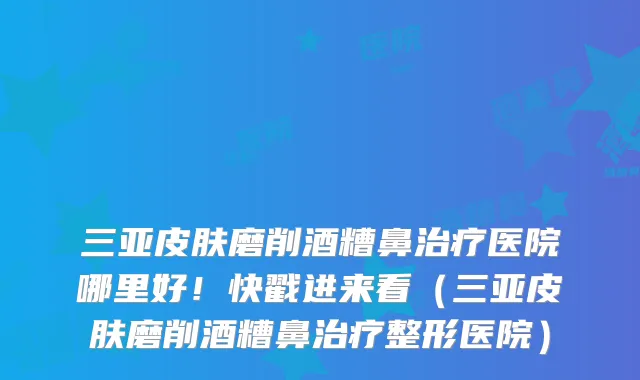 三亚皮肤磨削酒糟鼻医院哪里好!快戳进来看(三亚皮肤磨削酒糟鼻整形医院)