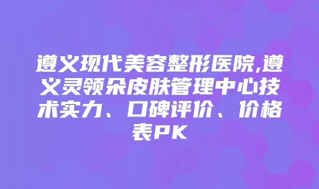 遵义现代美容整形医院,遵义灵领朵皮肤管理中心技术实力、口碑评价、价格表PK