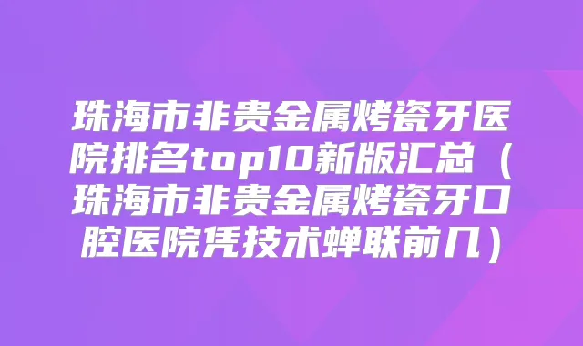 珠海市非贵金属烤瓷牙医院排名top10新版汇总(珠海市非贵金属烤瓷牙口腔医院凭技术蝉联前几)