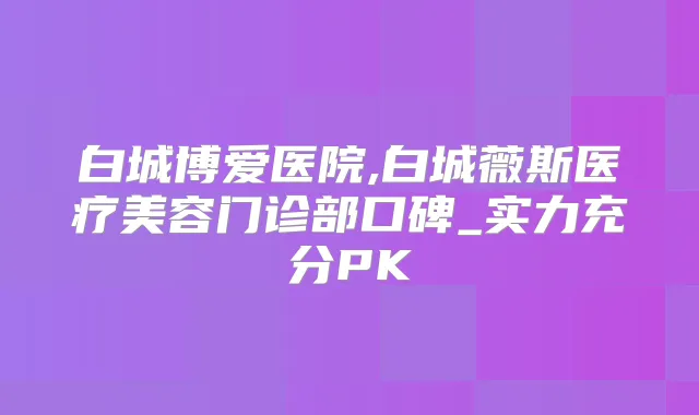 白城博爱医院,白城薇斯医疗美容门诊部口碑_实力充分PK