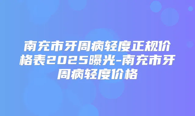 南充市牙周病轻度正规价格表2025曝光-南充市牙周病轻度价格