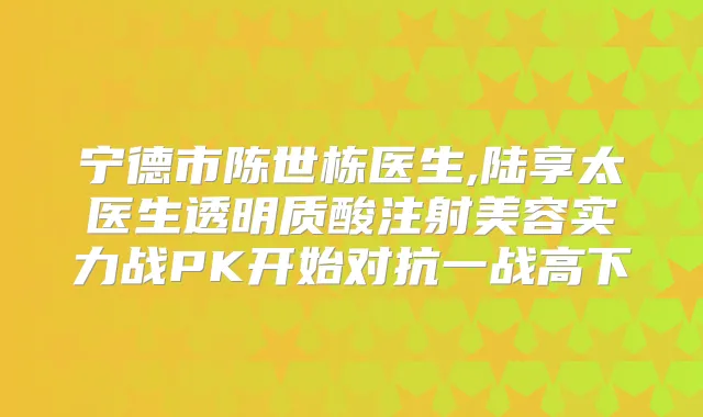 宁德市陈世栋医生,陆享太医生透明质酸注射美容实力战PK开始对抗一战高下