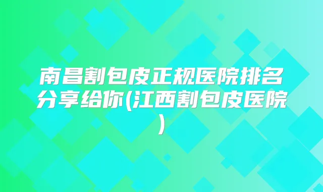 南昌割包皮正规医院排名分享给你(江西割包皮医院)