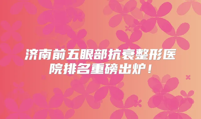 济南前五眼部抗衰整形医院排名重磅出炉!