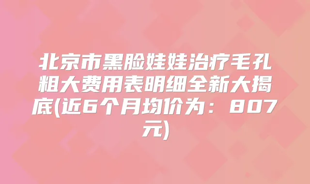 北京市黑脸娃娃毛孔粗大费用表明细全新大揭底(近6个月均价为:807元)
