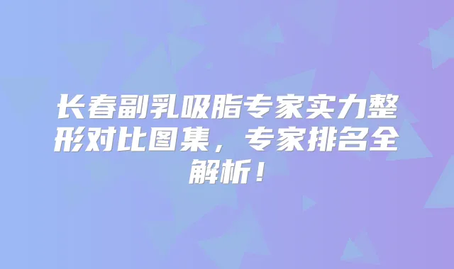 长春副乳吸脂专家实力整形对比图集,专家排名全解析!