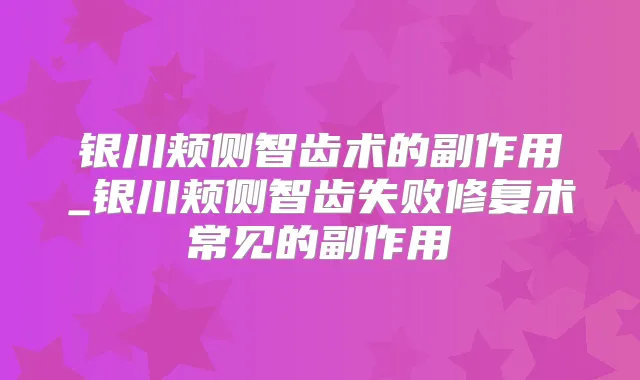 银川颊侧智齿术的副作用_银川颊侧智齿失败修复术常见的副作用