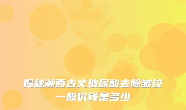 揭秘湘西古丈玻尿酸去除皱纹一般价钱是多少
