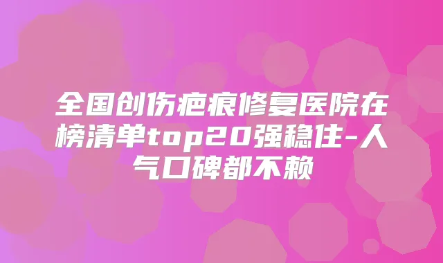 全国创伤疤痕修复医院在榜清单top20强稳住-人气口碑都不赖