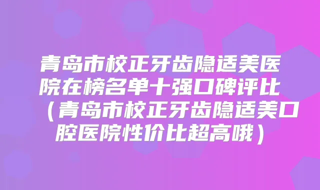 青岛市校正牙齿隐适美医院在榜名单十强口碑评比(青岛市校正牙齿隐适美口腔医院性价比超高哦)