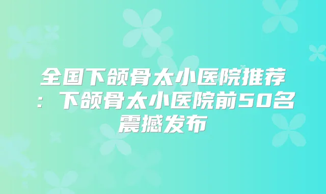 全国下颌骨太小医院推荐:下颌骨太小医院前50名震撼发布