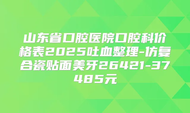 山东省口腔医院口腔科价格表2025吐血整理-仿复合瓷贴面美牙26421-37485元