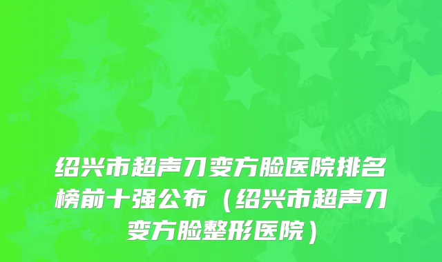 绍兴市超声刀变方脸医院排名榜前十强公布(绍兴市超声刀变方脸整形医院)