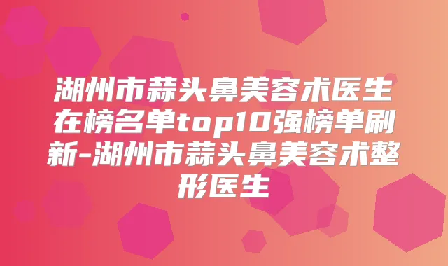 湖州市蒜头鼻美容术医生在榜名单top10强榜单刷新-湖州市蒜头鼻美容术整形医生
