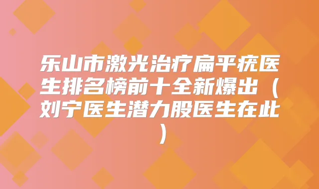 乐山市激光扁平疣医生排名榜前十全新爆出（刘宁医生潜力股医生在此）