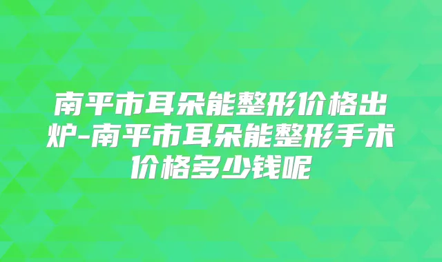 南平市耳朵能整形价格出炉-南平市耳朵能整形手术价格多少钱呢
