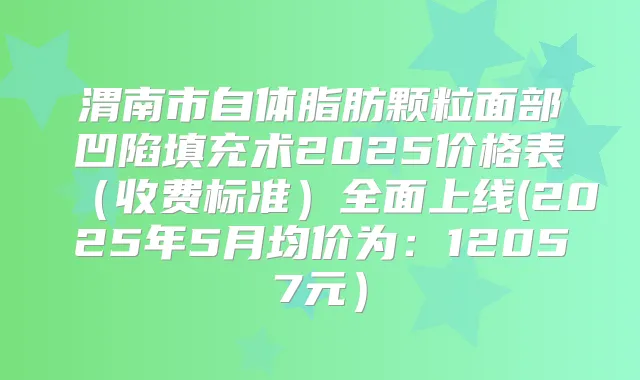 渭南市自体脂肪颗粒面部凹陷填充术2025价格表(收费标准)全面上线(2025年5月均价为:12057元)