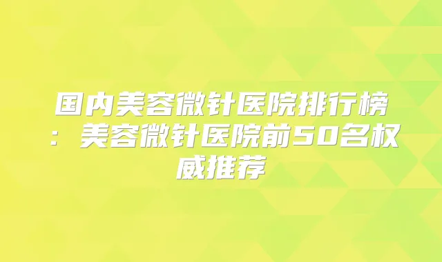 国内美容微针医院排行榜:美容微针医院前50名推荐