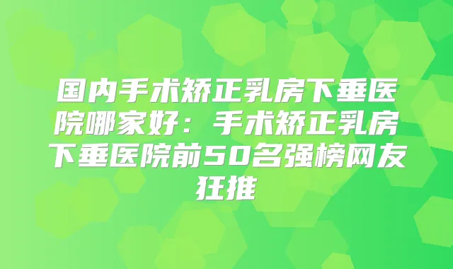 国内手术矫正乳房下垂医院哪家好：手术矫正乳房下垂医院前50名强榜网友狂推