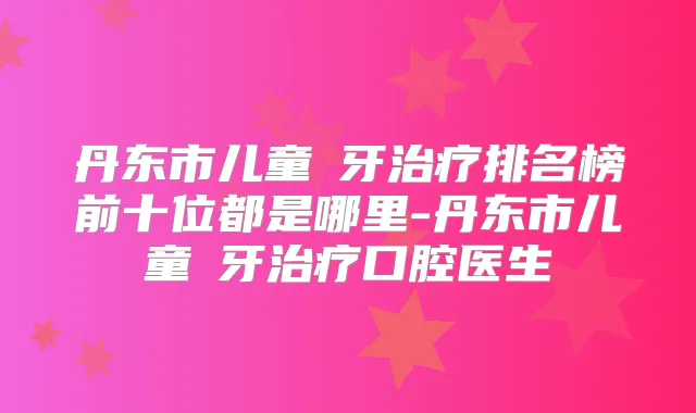 丹东市儿童龍牙排名榜前十位都是哪里-丹东市儿童龍牙口腔医生