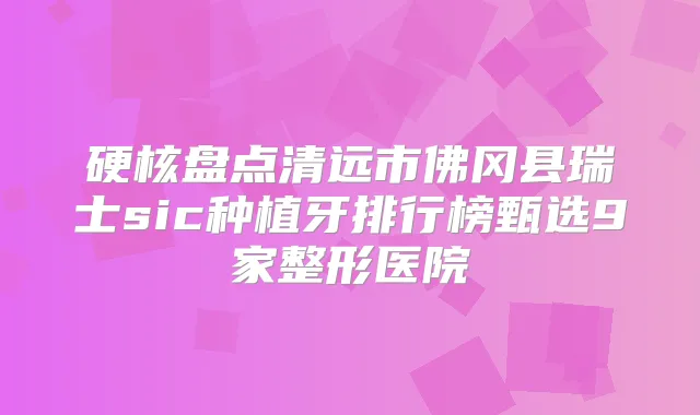 硬核盘点清远市佛冈县瑞士sic种植牙排行榜甄选9家整形医院