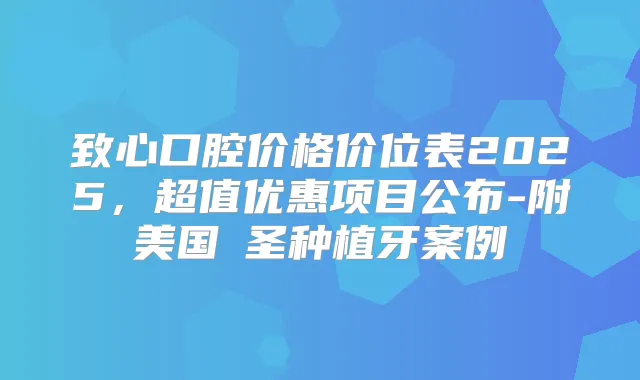 致心口腔价格价位表2025,超值优惠项目公布-附美国晧圣种植牙案例