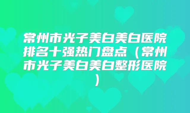 常州市光子美白美白医院排名十强热门盘点（常州市光子美白美白整形医院）
