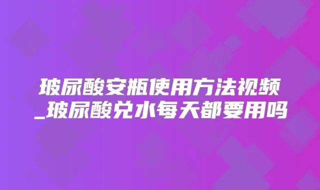 玻尿酸安瓶使用方法视频_玻尿酸兑水每天都要用吗
