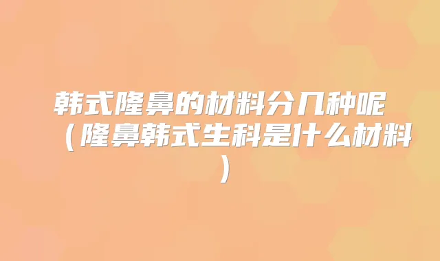 韩式隆鼻的材料分几种呢（隆鼻韩式生科是什么材料）