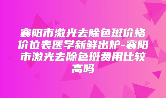 襄阳市激光去除色斑价格价位表医学新鲜出炉-襄阳市激光去除色斑费用比较高吗