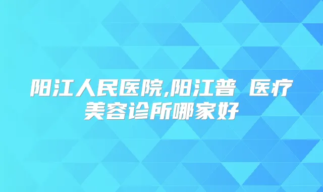 阳江人民医院,阳江普玥医疗美容诊所哪家好