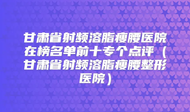 甘肃省射频溶脂瘦腰医院在榜名单前十专个点评（甘肃省射频溶脂瘦腰整形医院）