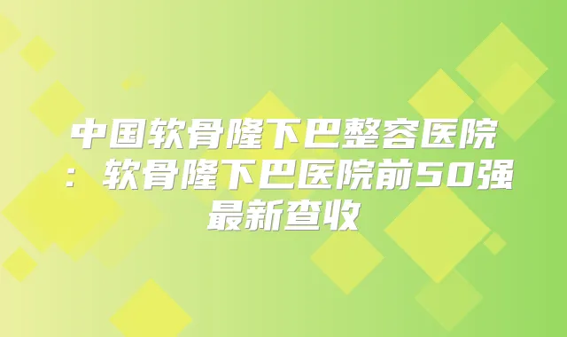 中国软骨隆下巴整容医院:软骨隆下巴医院前50强新查收