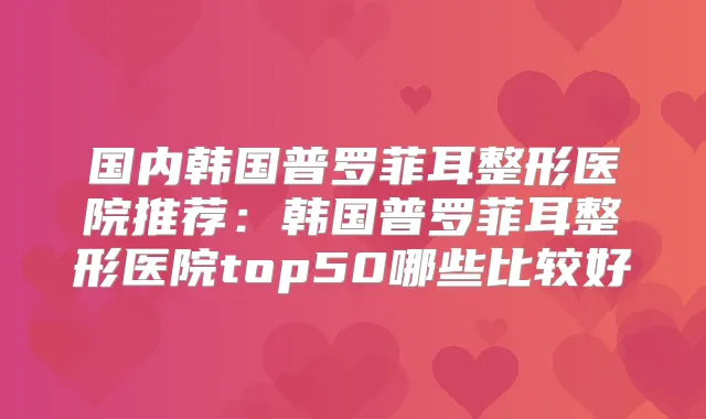 国内韩国普罗菲耳整形医院推荐:韩国普罗菲耳整形医院top50哪些比较好
