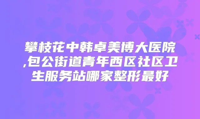 攀枝花中韩卓美博大医院,包公街道青年西区社区卫生服务站哪家整形好