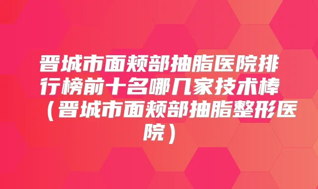 晋城市面颊部抽脂医院排行榜前十名哪几家技术棒(晋城市面颊部抽脂整形医院)