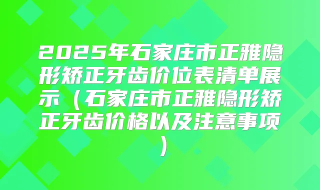 2025年石家庄市正雅隐形矫正牙齿价位表清单展示(石家庄市正雅隐形矫正牙齿价格以及注意事项)
