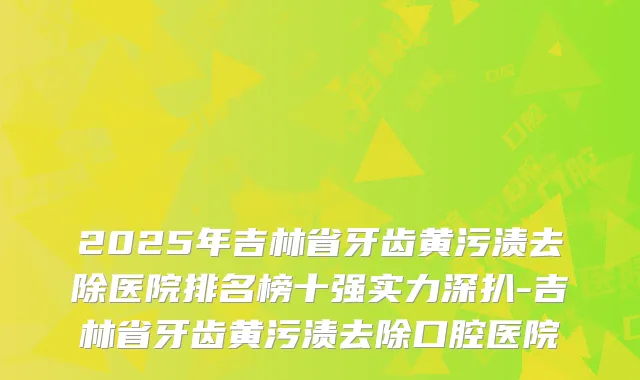 2025年吉林省牙齿黄污渍去除医院排名榜十强实力深扒-吉林省牙齿黄污渍去除口腔医院