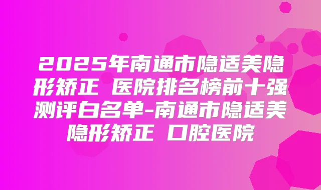 2025年南通市隐适美隐形矫正 医院排名榜前十强测评白名单-南通市隐适美隐形矫正 口腔医院
