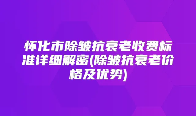 怀化市除皱抗衰老收费标准详细解密(除皱抗衰老价格及优势)