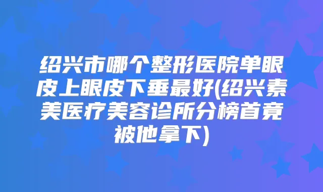 绍兴市哪个整形医院单眼皮上眼皮下垂好(绍兴素美医疗美容诊所分榜首竟被他拿下)