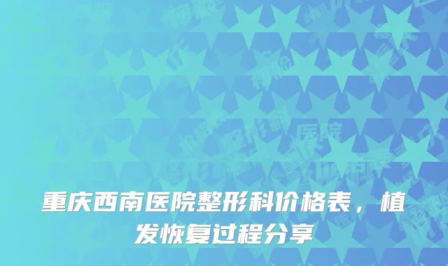 重庆西南医院整形科价格表,植发恢复过程分享