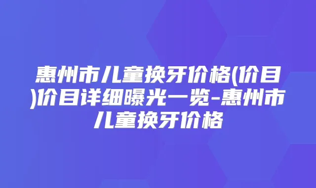 惠州市儿童换牙价格(价目)价目详细曝光一览-惠州市儿童换牙价格