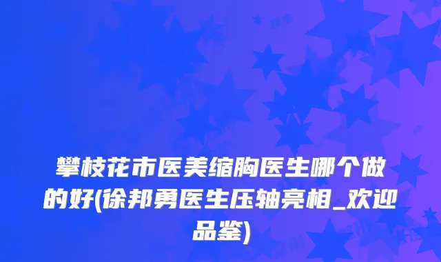 攀枝花市医美缩胸医生哪个做的好(徐邦勇医生压轴亮相_欢迎品鉴)