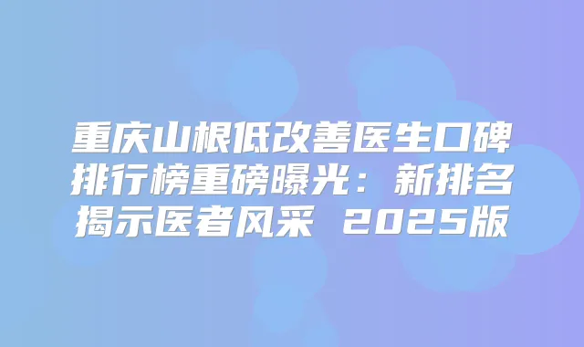 重庆山根低医生口碑排行榜重磅曝光:新排名揭示医者风采 2025版