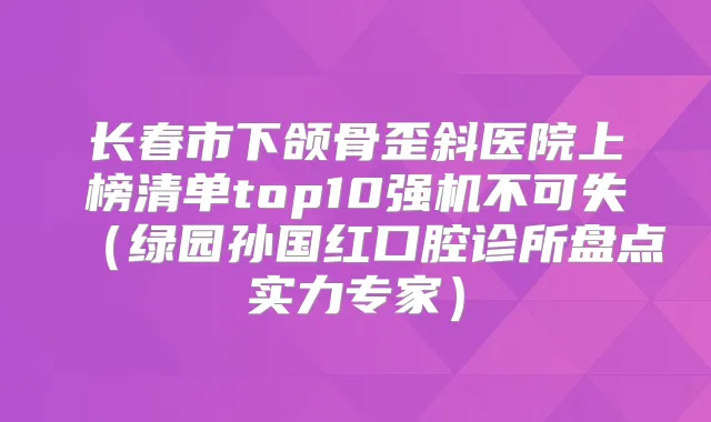 长春市下颌骨歪斜医院上榜清单top10强机不可失(绿园孙国红口腔诊所盘点实力专家)