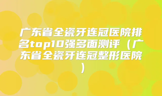 广东省全瓷牙连冠医院排名top10强多面测评（广东省全瓷牙连冠整形医院）